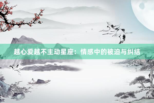 越心爱越不主动星座：情感中的被迫与纠结