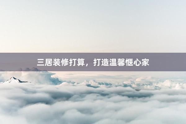 三居装修打算，打造温馨惬心家