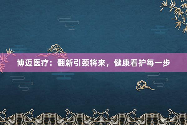 博迈医疗：翻新引颈将来，健康看护每一步